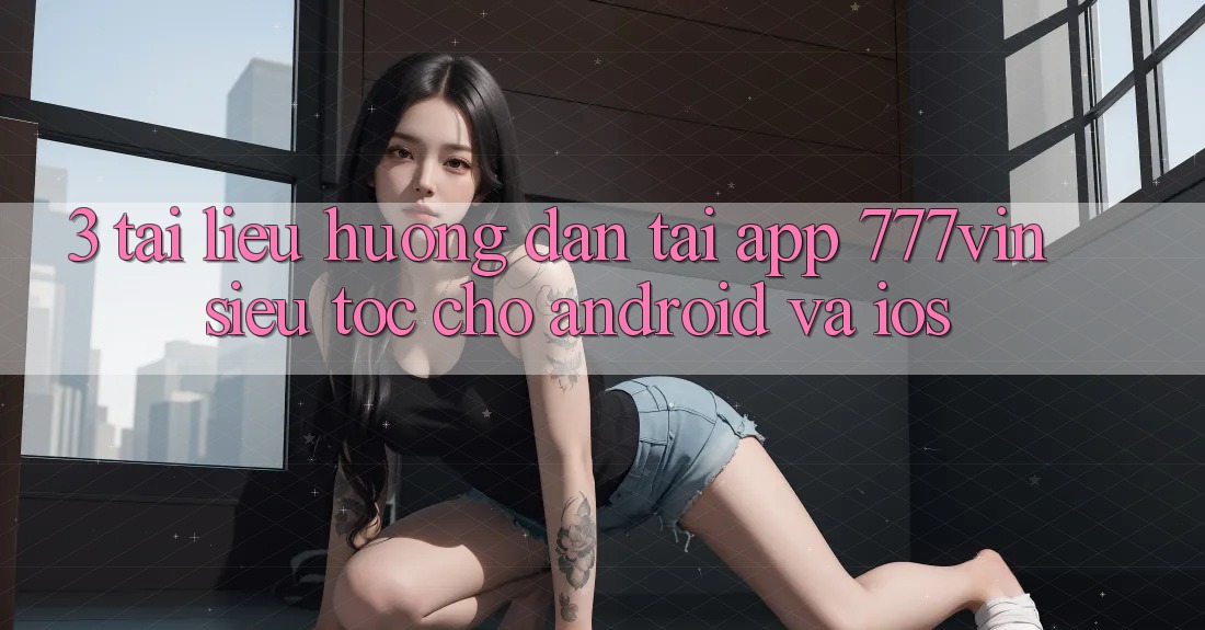 3. Tài liệu hướng dẫn Tải App 777vin Siêu Tốc Cho Android Và iOS