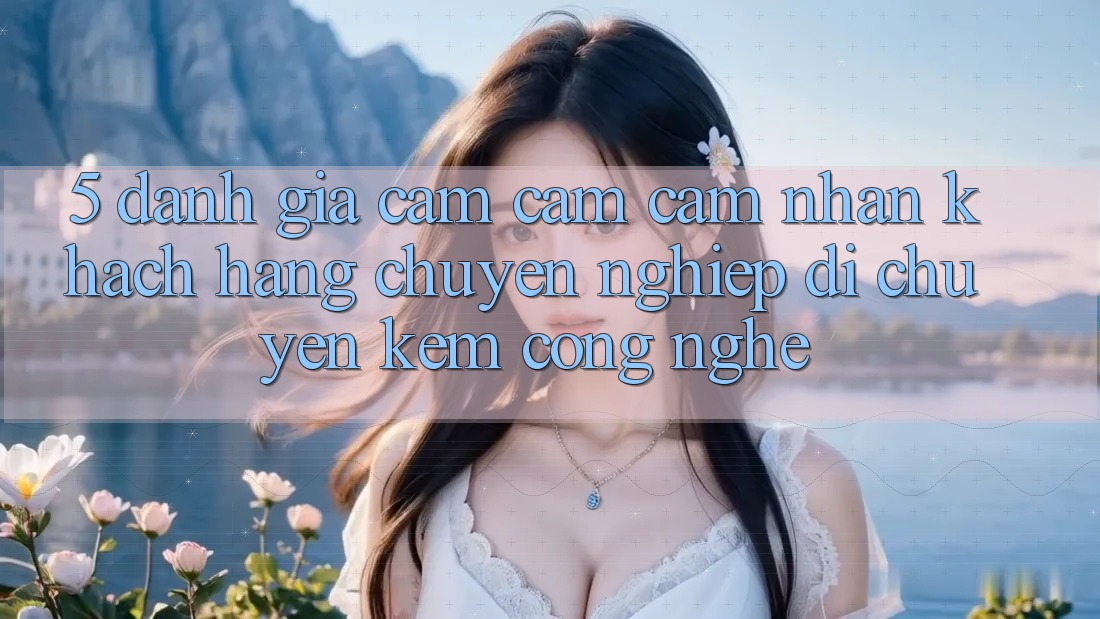 5. Đánh Giá Cảm cảm cảm nhận Khách Hàng: Chuyên nghiệp Di chuyển Kèm Công Nghệ