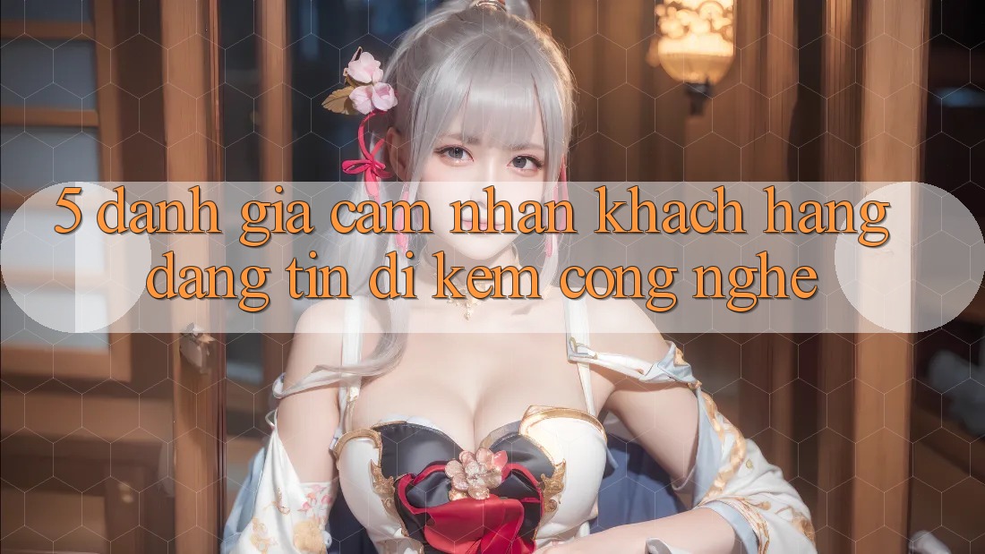 5. Đánh Giá Cảm nhận Khách Hàng: Đáng tin Đi Kèm Công Nghệ
