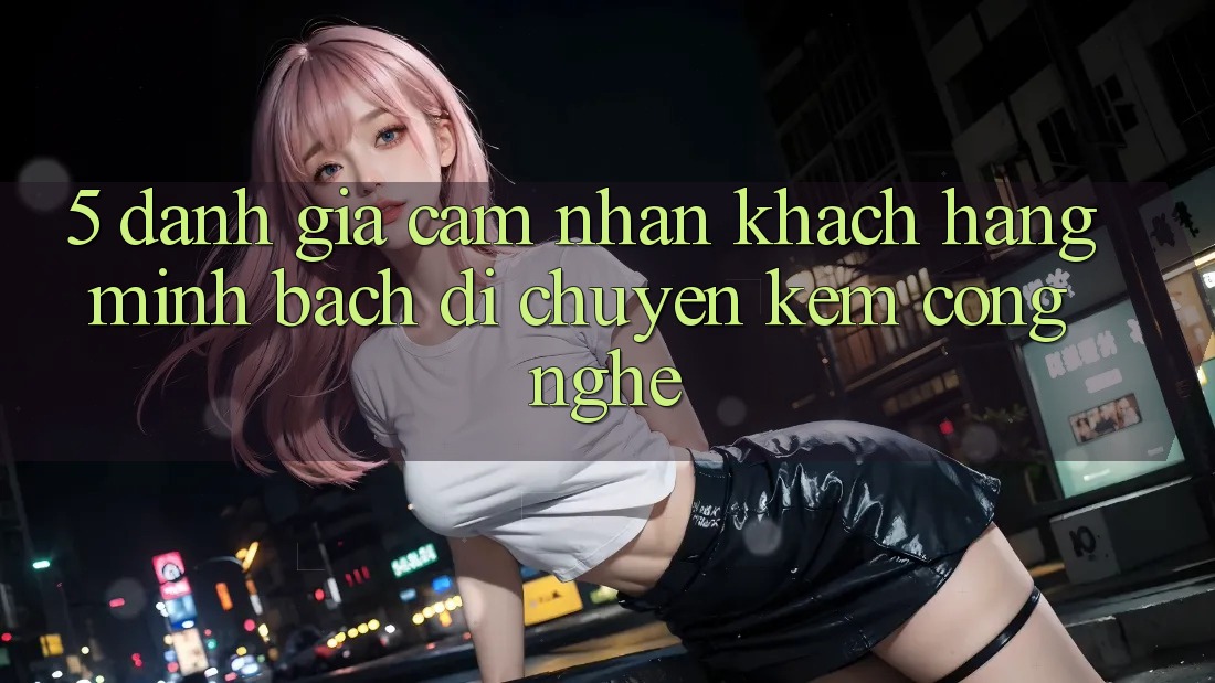 5. Đánh Giá Cảm nhận Khách Hàng: Minh bạch Di chuyển Kèm Công Nghệ