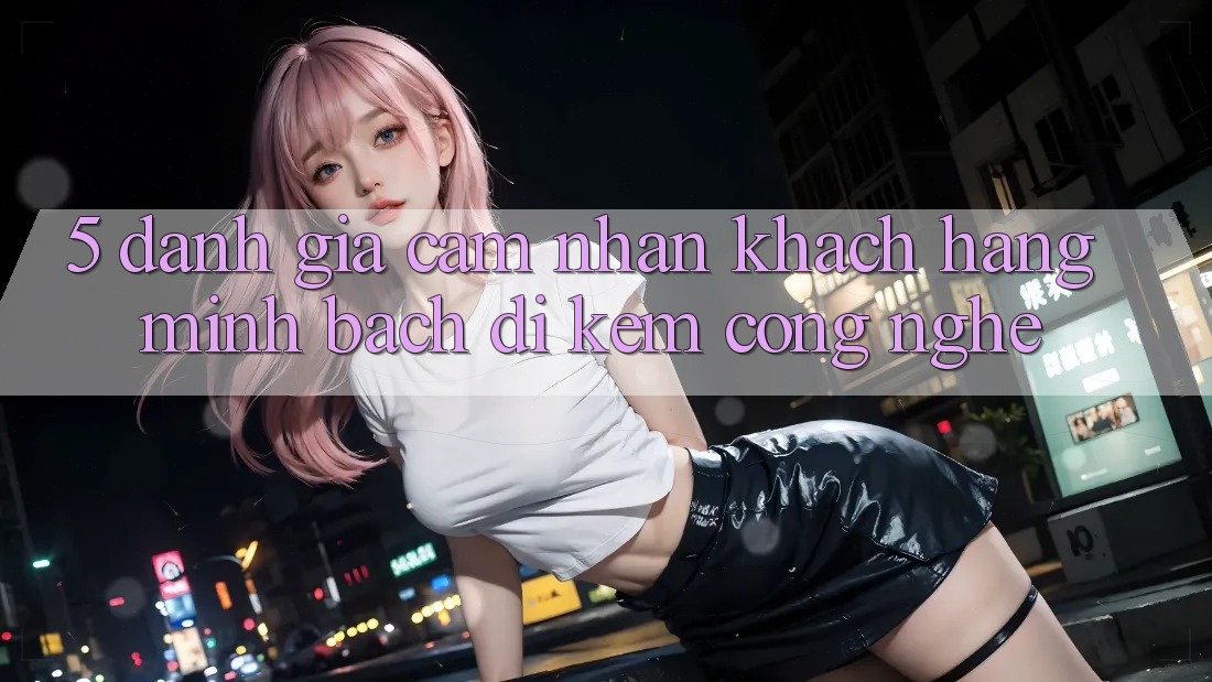 5. Đánh Giá Cảm nhận Khách Hàng: Minh bạch Đi Kèm Công Nghệ
