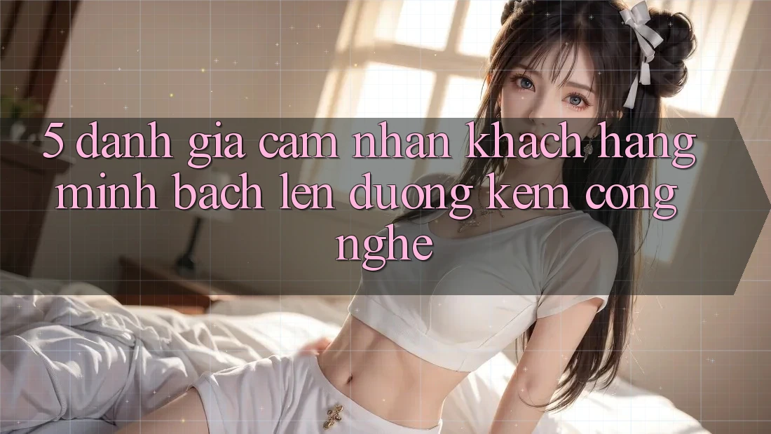 5. Đánh Giá Cảm nhận Khách Hàng: Minh bạch Lên đường Kèm Công Nghệ