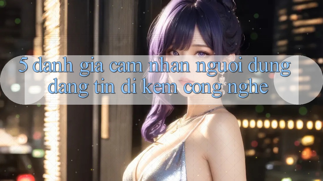 5. Đánh Giá Cảm nhận Người dùng: Đáng tin Đi Kèm Công Nghệ