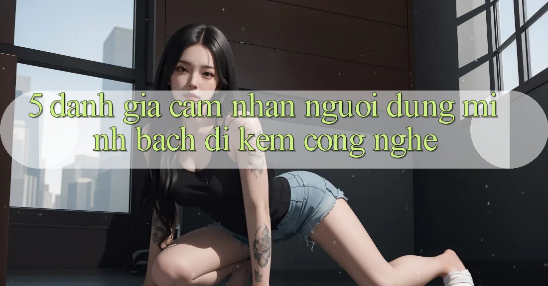 5. Đánh Giá Cảm nhận Người dùng: Minh bạch Đi Kèm Công Nghệ