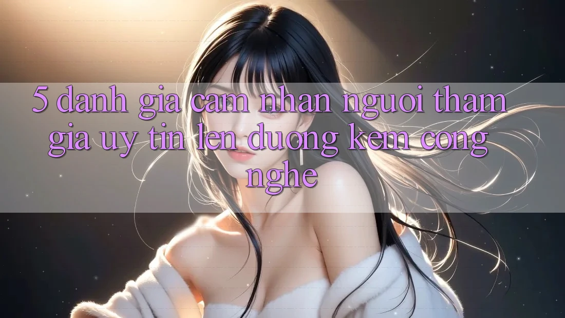 5. Đánh Giá Cảm nhận Người tham gia: Uy Tín Lên đường Kèm Công Nghệ
