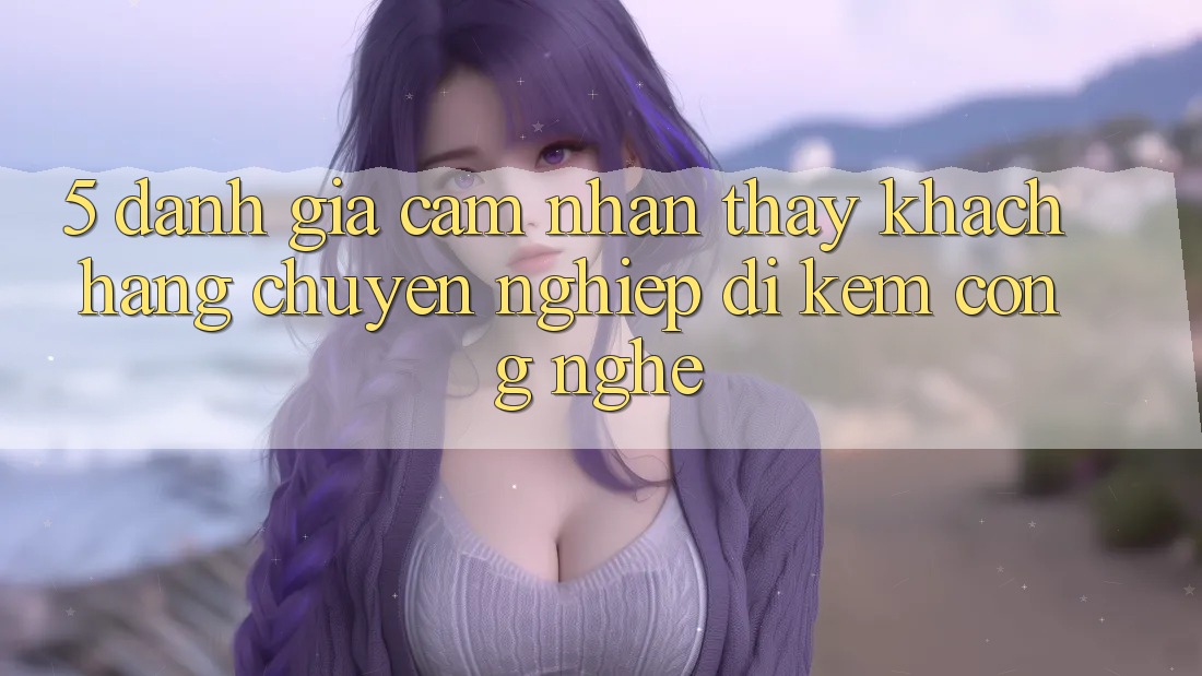 5. Đánh Giá Cảm nhận thấy Khách Hàng: Chuyên nghiệp Đi Kèm Công Nghệ