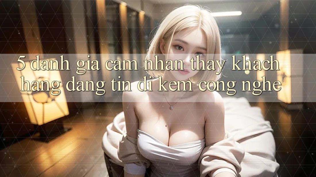 5. Đánh Giá Cảm nhận thấy Khách Hàng: Đáng tin Đi Kèm Công Nghệ