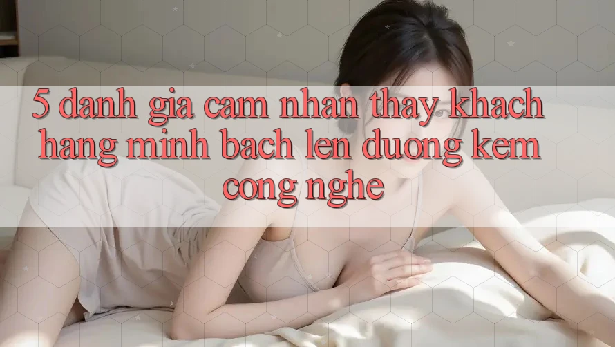 5. Đánh Giá Cảm nhận thấy Khách Hàng: Minh bạch Lên đường Kèm Công Nghệ