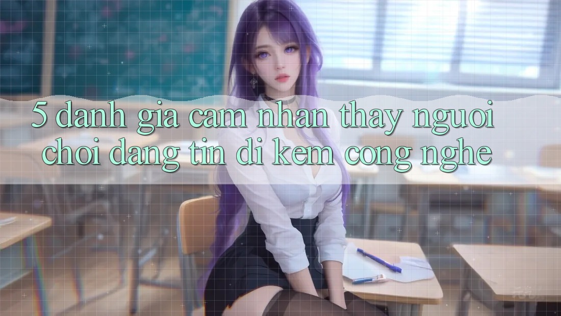 5. Đánh Giá Cảm nhận thấy Người chơi: Đáng tin Đi Kèm Công Nghệ