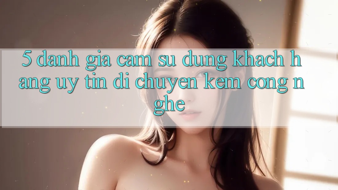 5. Đánh Giá Cảm sử dụng Khách Hàng: Uy Tín Di chuyển Kèm Công Nghệ