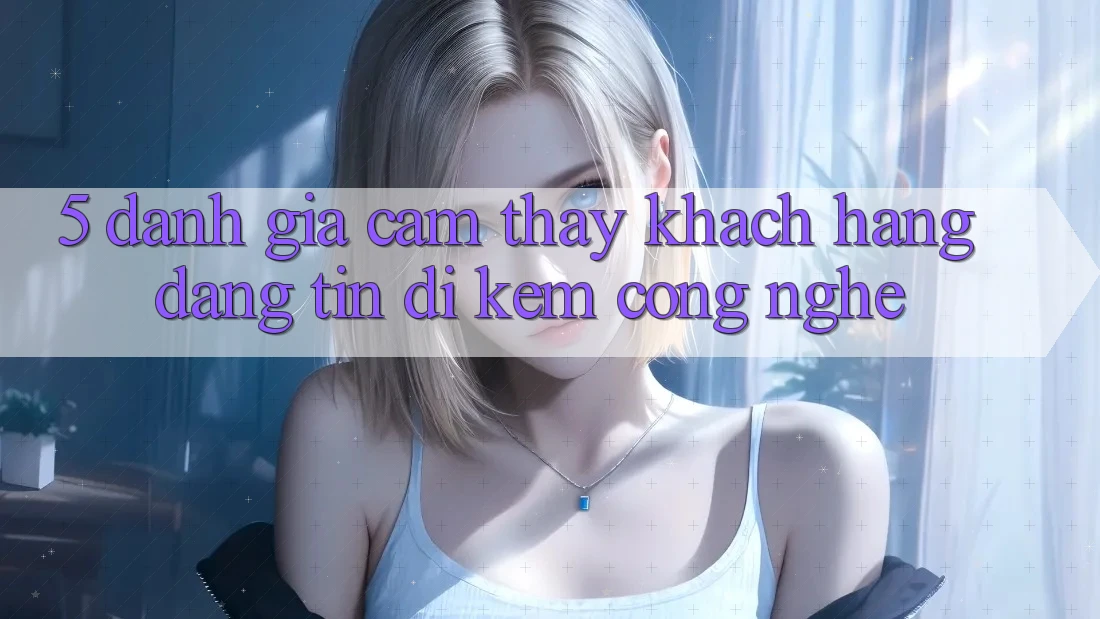 5. Đánh Giá Cảm thấy Khách Hàng: Đáng tin Đi Kèm Công Nghệ