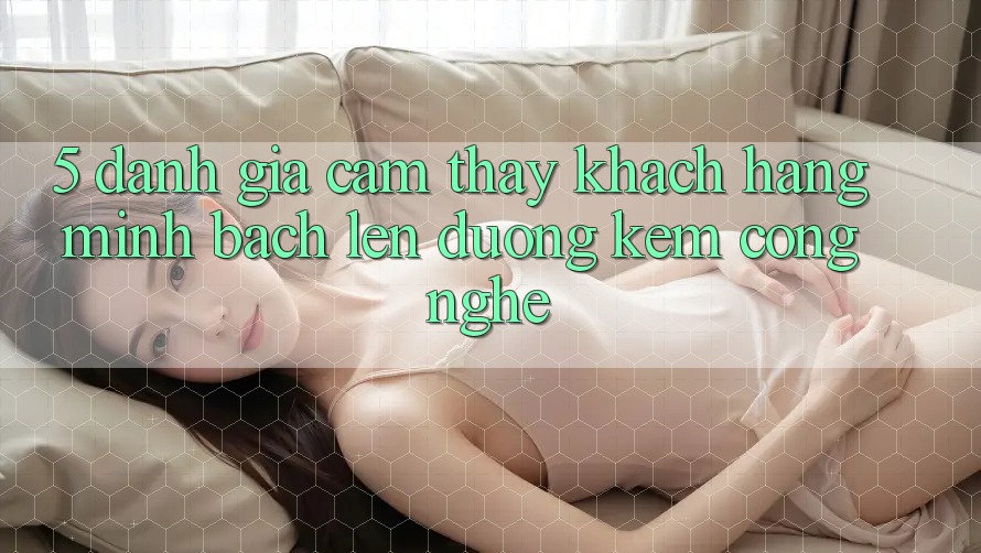 5. Đánh Giá Cảm thấy Khách Hàng: Minh bạch Lên đường Kèm Công Nghệ