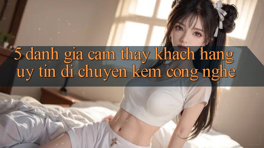 5. Đánh Giá Cảm thấy Khách Hàng: Uy Tín Di chuyển Kèm Công Nghệ