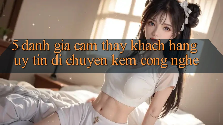 5. Đánh Giá Cảm thấy Khách Hàng: Uy Tín Di chuyển Kèm Công Nghệ