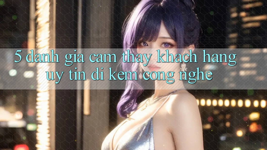 5. Đánh Giá Cảm thấy Khách Hàng: Uy Tín Đi Kèm Công Nghệ