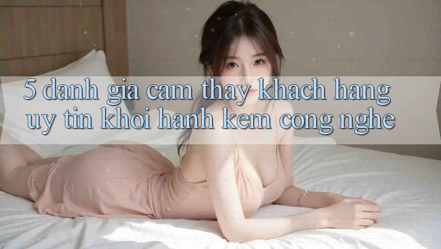 5. Đánh Giá Cảm thấy Khách hàng: Uy Tín Khởi hành Kèm Công Nghệ