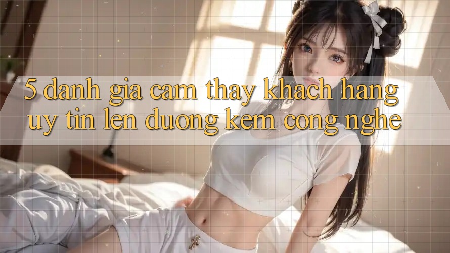 5. Đánh Giá Cảm thấy Khách Hàng: Uy Tín Lên đường Kèm Công Nghệ