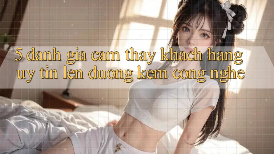 5. Đánh Giá Cảm thấy Khách Hàng: Uy Tín Lên đường Kèm Công Nghệ