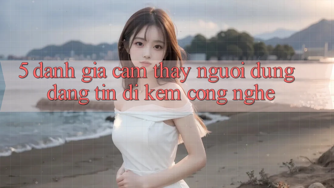 5. Đánh Giá Cảm thấy Người dùng: Đáng tin Đi Kèm Công Nghệ