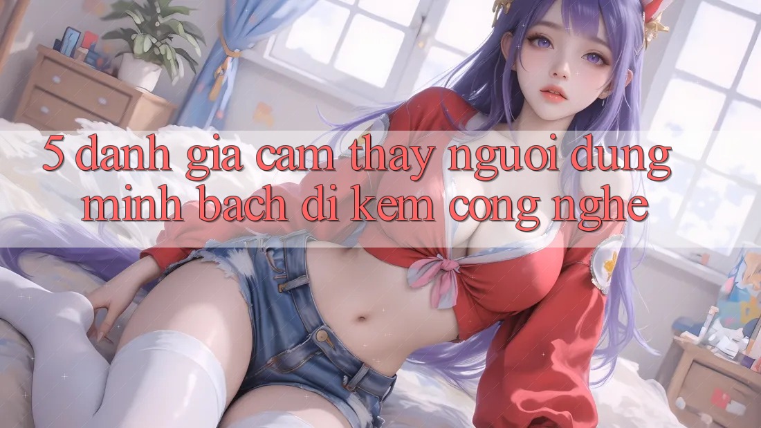 5. Đánh Giá Cảm thấy Người dùng: Minh bạch Đi Kèm Công Nghệ