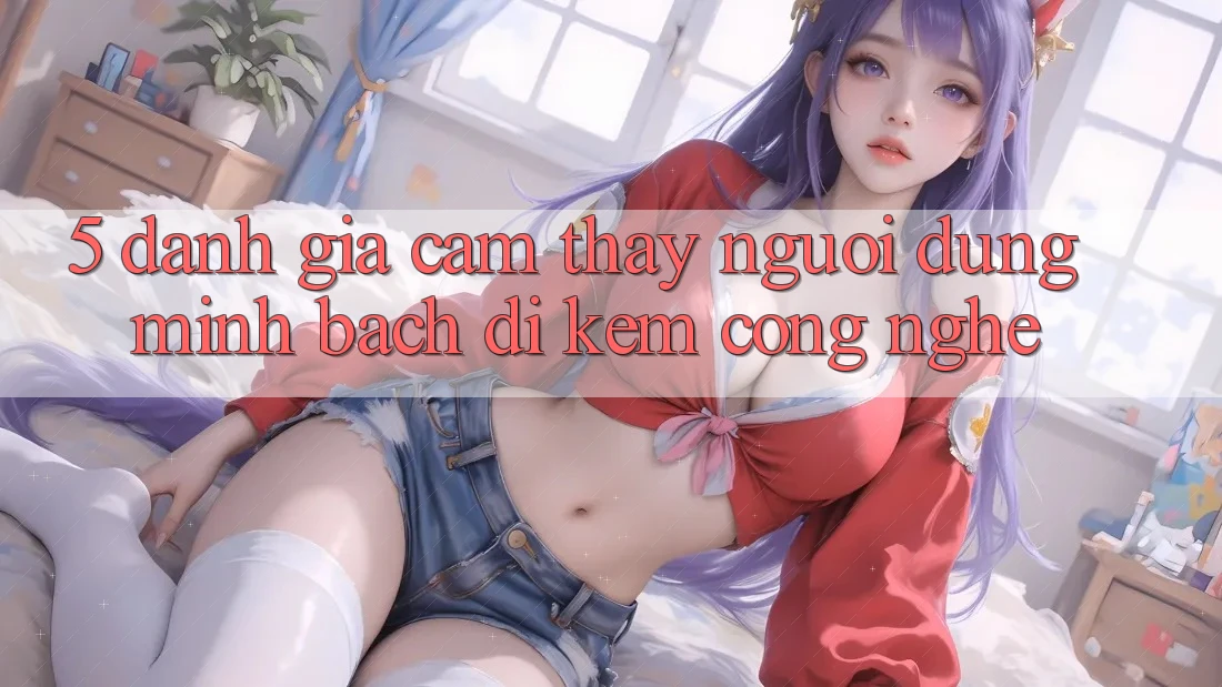 5. Đánh Giá Cảm thấy Người dùng: Minh bạch Đi Kèm Công Nghệ