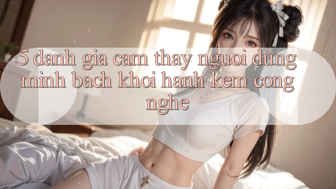 5. Đánh Giá Cảm thấy Người dùng: Minh bạch Khởi hành Kèm Công Nghệ