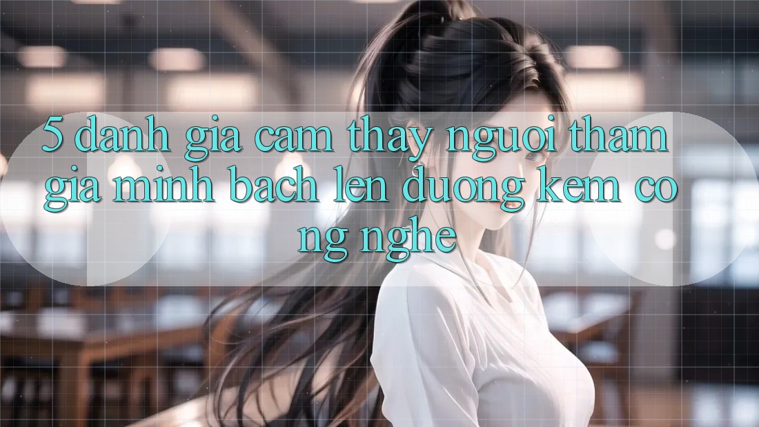 5. Đánh Giá Cảm thấy Người tham gia: Minh bạch Lên đường Kèm Công Nghệ