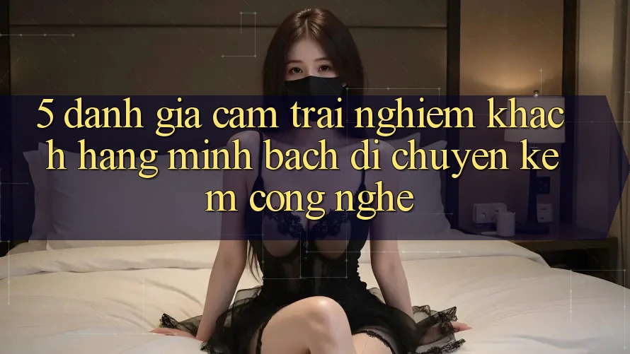 5. Đánh Giá Cảm trải nghiệm Khách Hàng: Minh bạch Di chuyển Kèm Công Nghệ