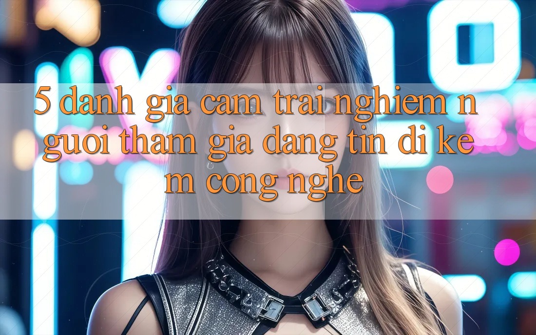 5. Đánh Giá Cảm trải nghiệm Người tham gia: Đáng tin Đi Kèm Công Nghệ
