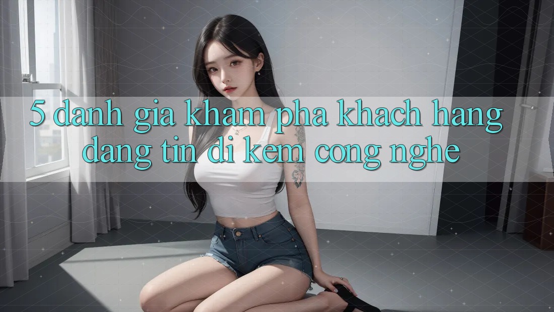5. Đánh Giá Khám phá Khách Hàng: Đáng tin Đi Kèm Công Nghệ