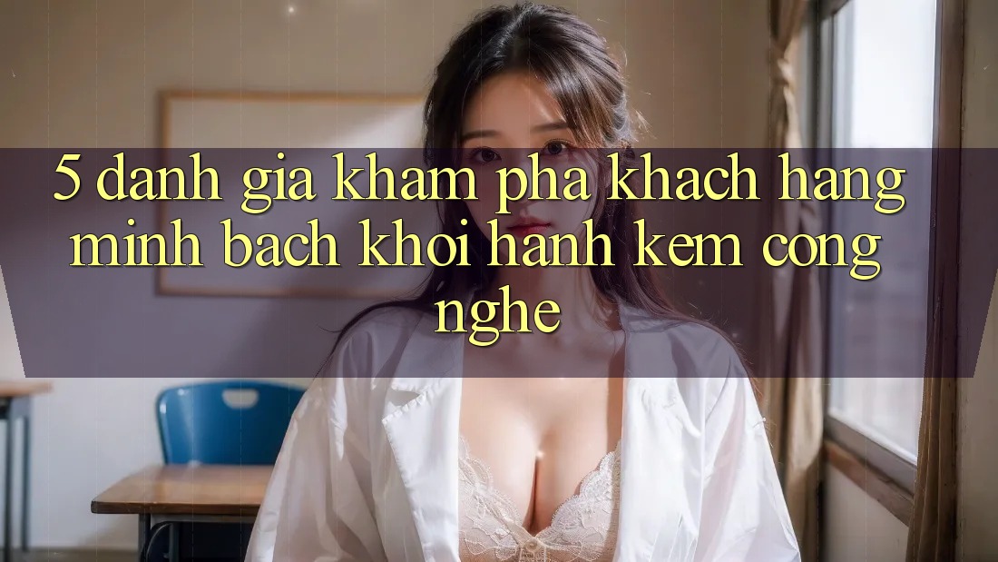 5. Đánh Giá Khám phá Khách Hàng: Minh bạch Khởi hành Kèm Công Nghệ