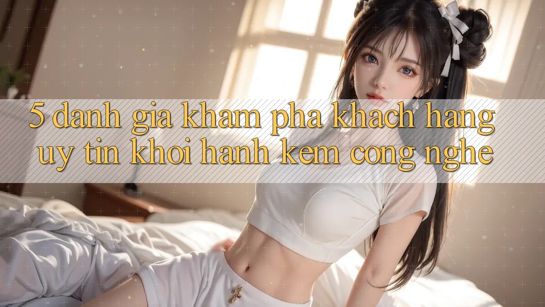 5. Đánh Giá Khám phá Khách Hàng: Uy Tín Khởi hành Kèm Công Nghệ