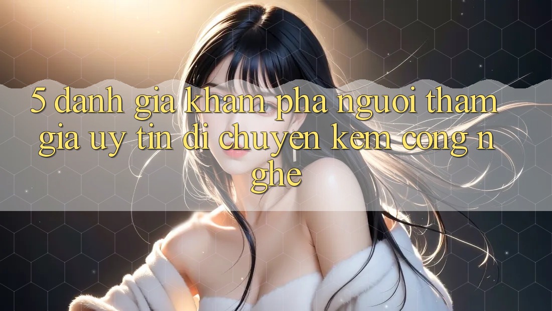 5. Đánh Giá Khám phá Người tham gia: Uy Tín Di chuyển Kèm Công Nghệ