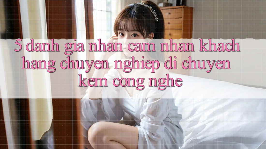 5. Đánh Giá Nhận cảm nhận Khách Hàng: Chuyên nghiệp Di chuyển Kèm Công Nghệ