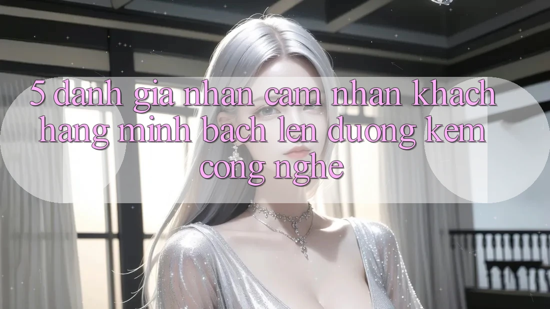 5. Đánh Giá Nhận cảm nhận Khách Hàng: Minh bạch Lên đường Kèm Công Nghệ