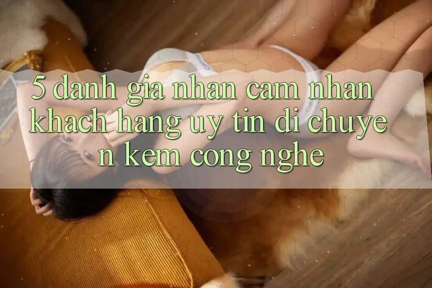 5. Đánh Giá Nhận cảm nhận Khách Hàng: Uy Tín Di chuyển Kèm Công Nghệ