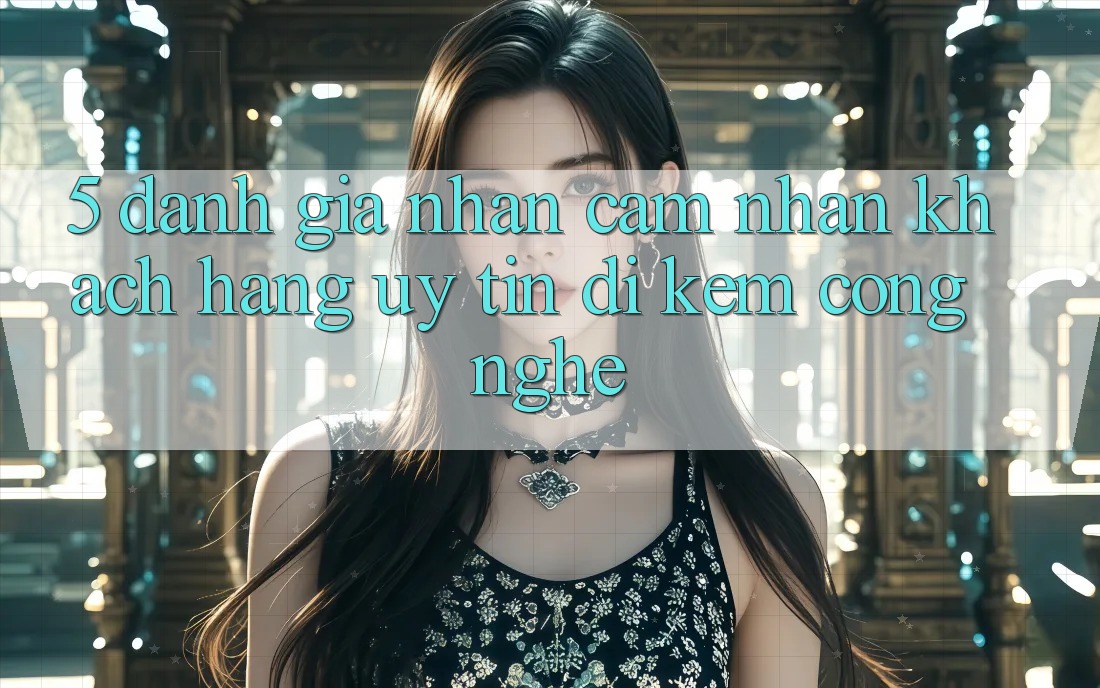 5. Đánh Giá Nhận cảm nhận Khách Hàng: Uy tín Đi Kèm Công Nghệ
