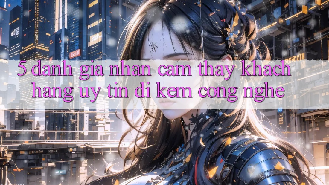 5. Đánh Giá Nhận cảm thấy Khách Hàng: Uy Tín Đi Kèm Công Nghệ