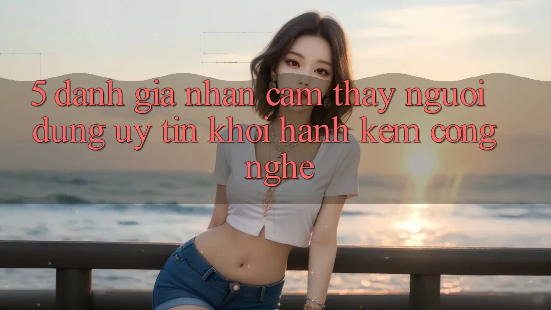 5. Đánh Giá Nhận cảm thấy Người dùng: Uy Tín Khởi hành Kèm Công Nghệ