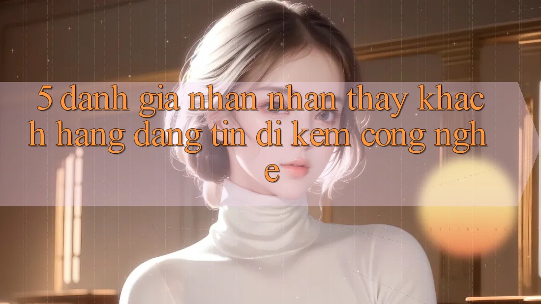 5. Đánh Giá Nhận nhận thấy Khách Hàng: Đáng tin Đi Kèm Công Nghệ