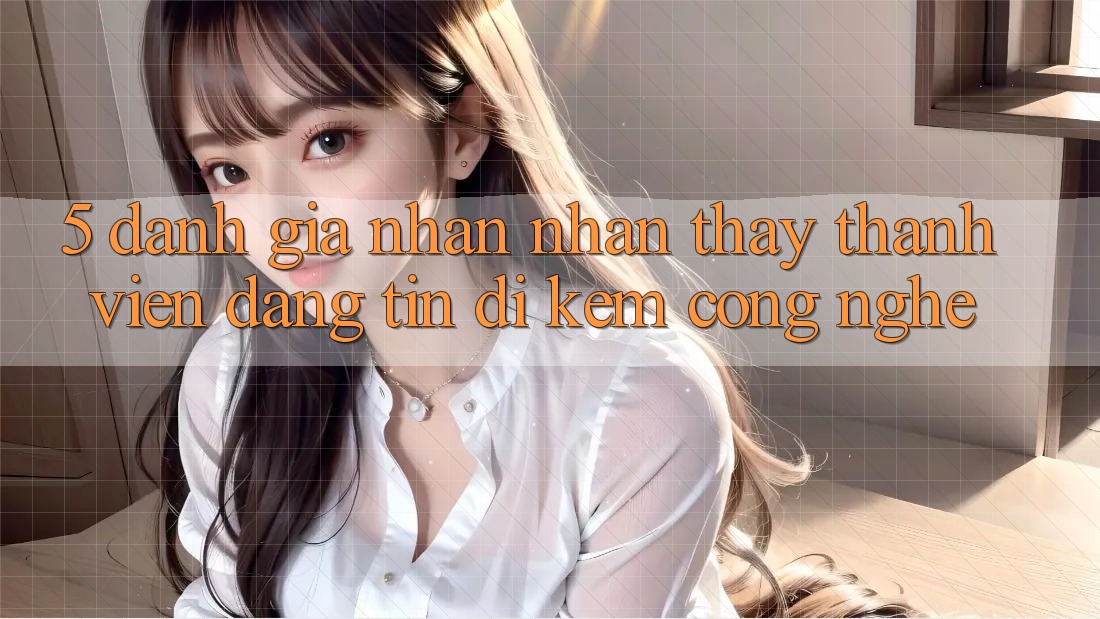 5. Đánh Giá Nhận nhận thấy Thành viên: Đáng tin Đi Kèm Công Nghệ