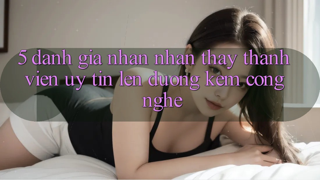 5. Đánh Giá Nhận nhận thấy Thành viên: Uy Tín Lên đường Kèm Công Nghệ