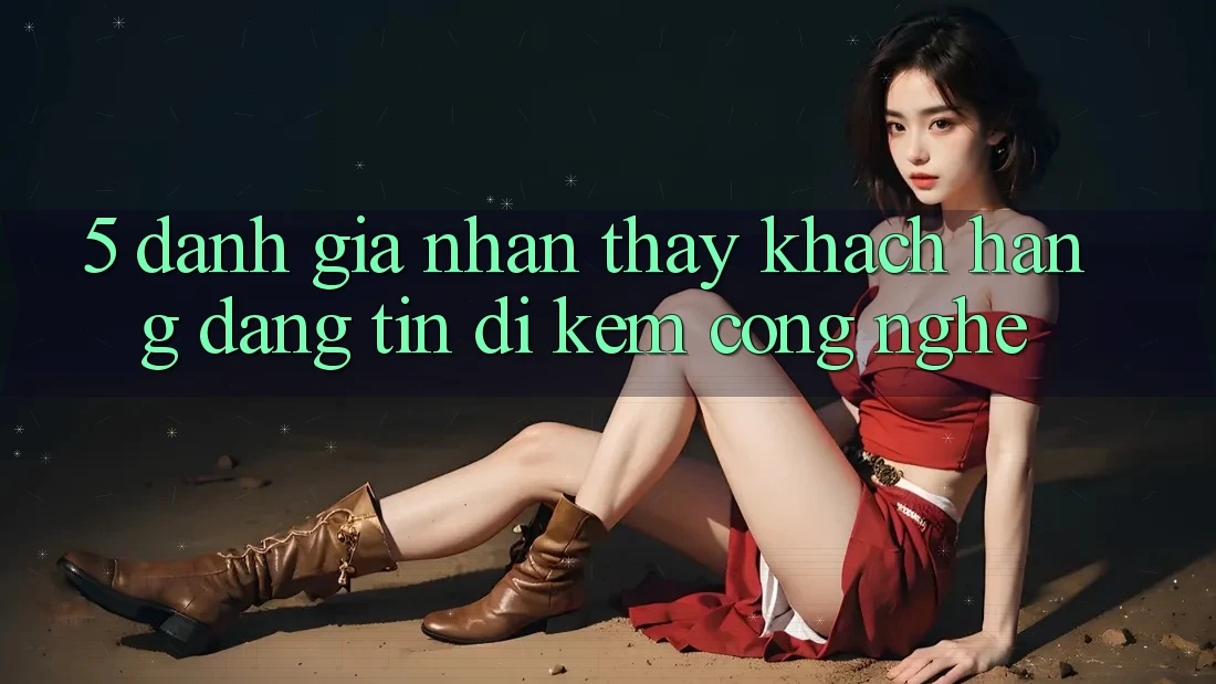 5. Đánh Giá Nhận thấy Khách Hàng: Đáng tin Đi Kèm Công Nghệ