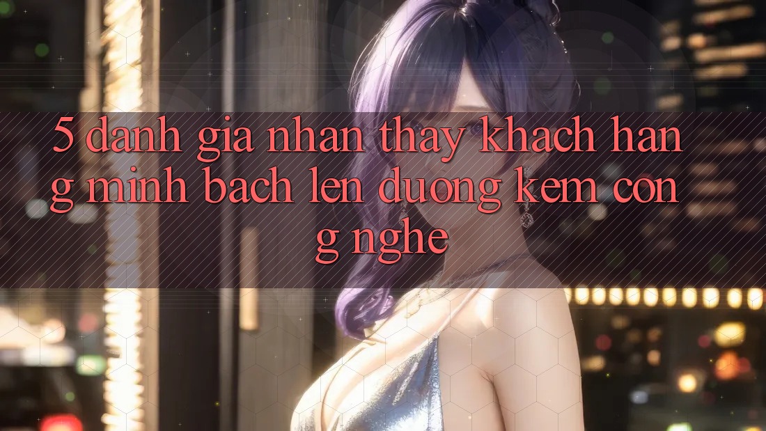 5. Đánh Giá Nhận thấy Khách Hàng: Minh bạch Lên đường Kèm Công Nghệ