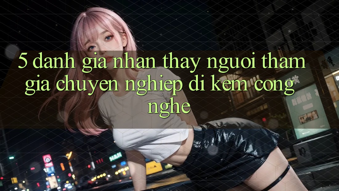5. Đánh Giá Nhận thấy Người tham gia: Chuyên nghiệp Đi Kèm Công Nghệ