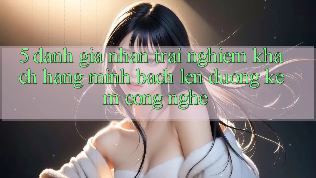 5. Đánh Giá Nhận trải nghiệm Khách Hàng: Minh bạch Lên đường Kèm Công Nghệ