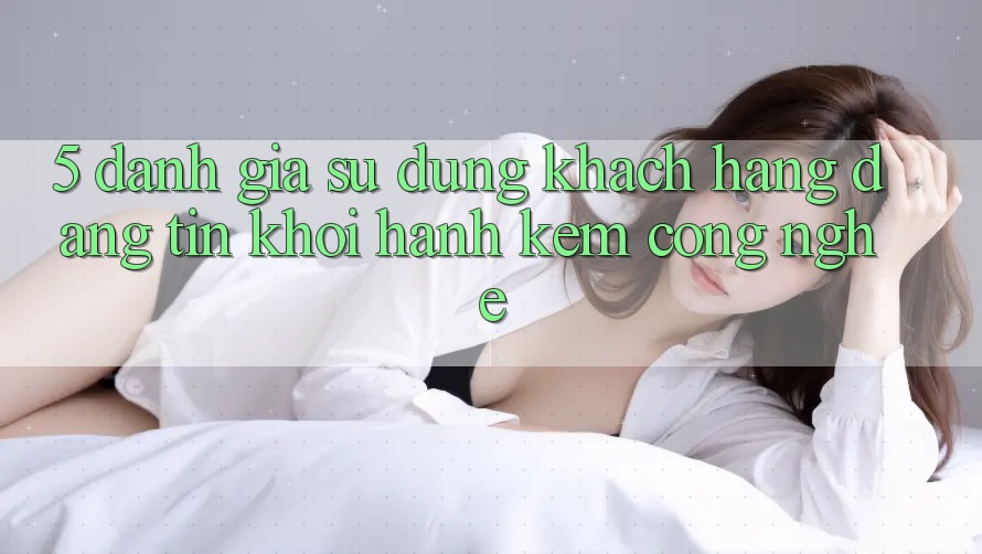 5. Đánh Giá Sử dụng Khách Hàng: Đáng tin Khởi hành Kèm Công Nghệ