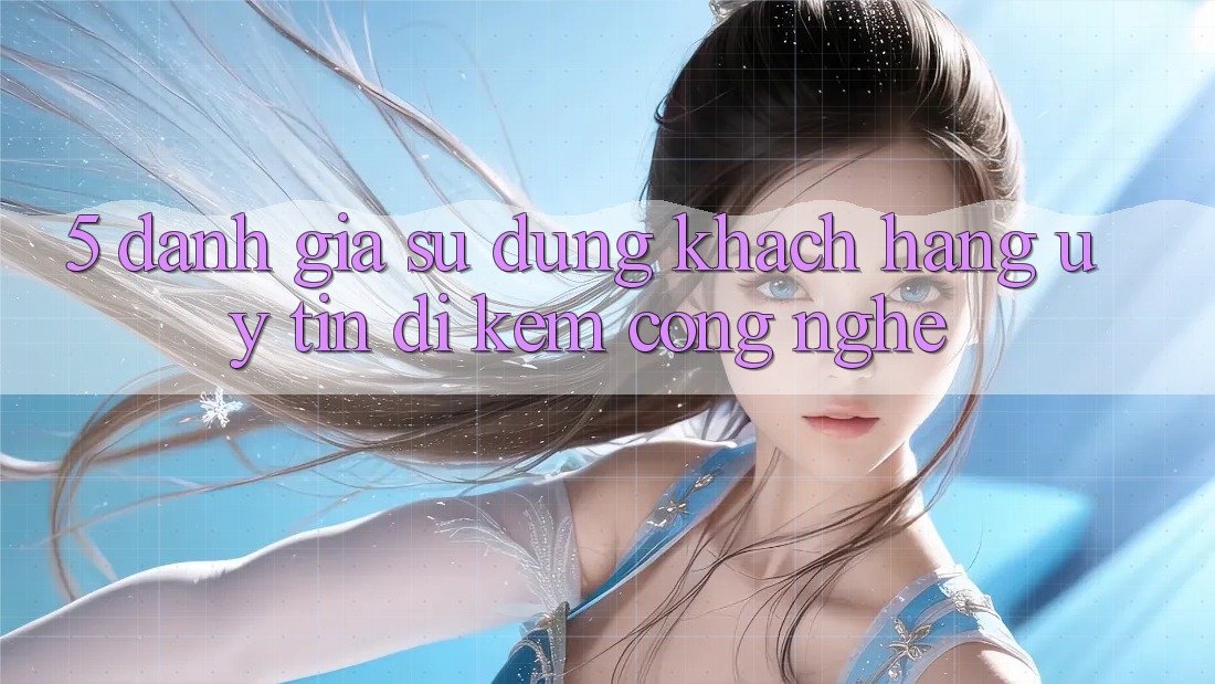 5. Đánh Giá Sử dụng Khách Hàng: Uy Tín Đi Kèm Công Nghệ