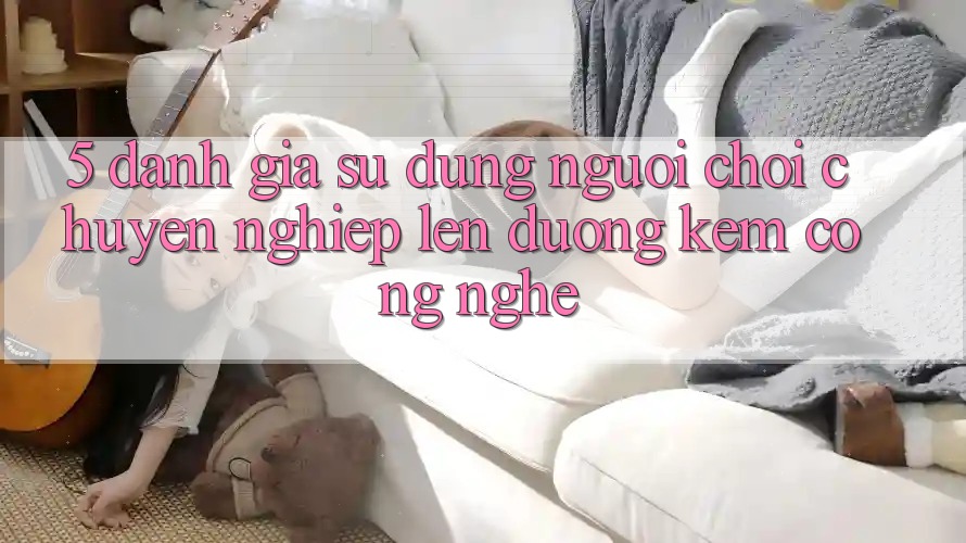 5. Đánh Giá Sử dụng Người chơi: Chuyên nghiệp Lên đường Kèm Công Nghệ