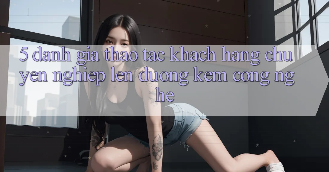 5. Đánh Giá Thao tác Khách Hàng: Chuyên nghiệp Lên đường Kèm Công Nghệ